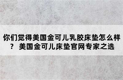 你们觉得美国金可儿乳胶床垫怎么样？ 美国金可儿床垫官网专家之选